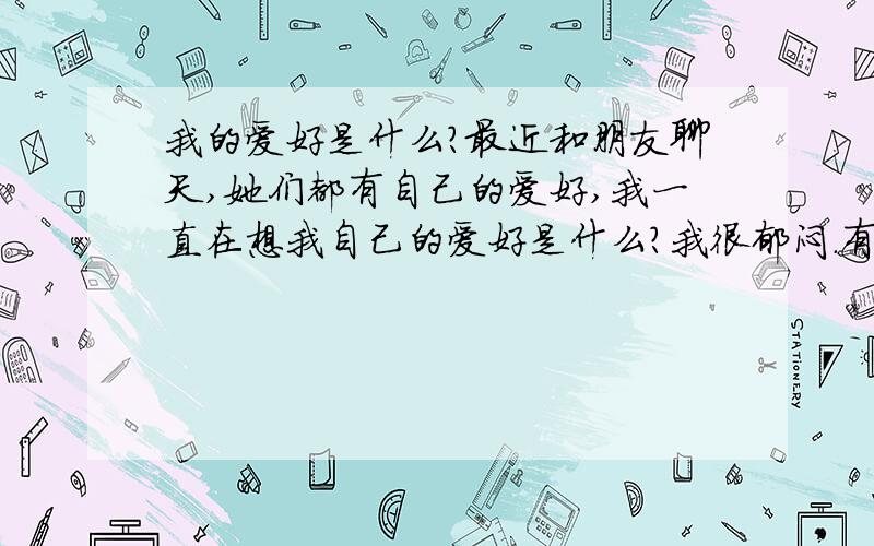 我的爱好是什么?最近和朋友聊天,她们都有自己的爱好,我一直在想我自己的爱好是什么?我很郁闷.有人喜好穿着,有人喜好吃喝,有人爱去美容.我呢?