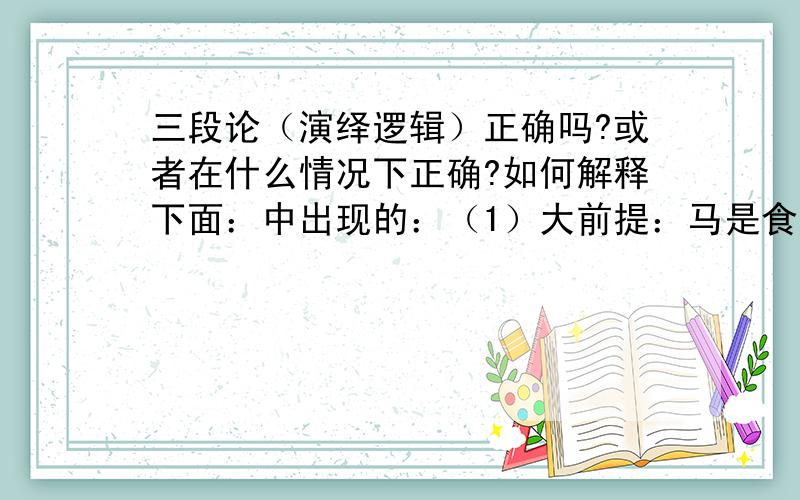 三段论（演绎逻辑）正确吗?或者在什么情况下正确?如何解释下面：中出现的：（1）大前提：马是食草动物；（2）小前提：山羊是吃草的；（3）结论：所以,山羊是马!