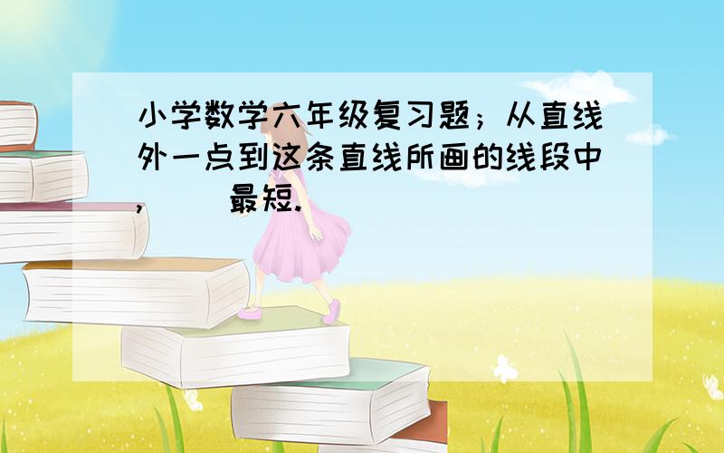 小学数学六年级复习题；从直线外一点到这条直线所画的线段中,（ ）最短.