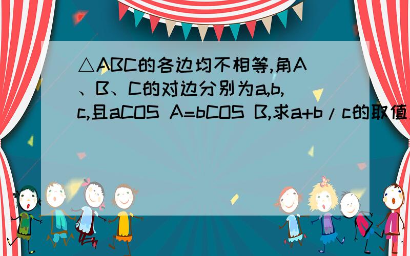 △ABC的各边均不相等,角A、B、C的对边分别为a,b,c,且aCOS A=bCOS B,求a+b/c的取值范围.