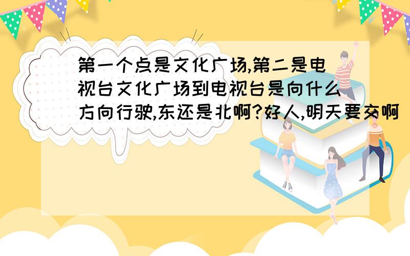 第一个点是文化广场,第二是电视台文化广场到电视台是向什么方向行驶,东还是北啊?好人,明天要交啊