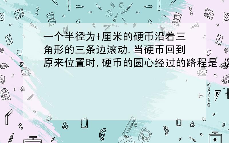 一个半径为1厘米的硬币沿着三角形的三条边滚动,当硬币回到原来位置时,硬币的圆心经过的路程是 选择A或B 为什么?A.三角形的周长加上圆周长的一半B.三角形的周长加上圆周长