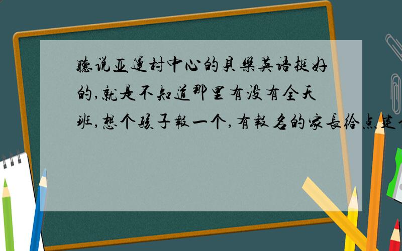 听说亚运村中心的贝乐英语挺好的,就是不知道那里有没有全天班,想个孩子报一个,有报名的家长给点建议