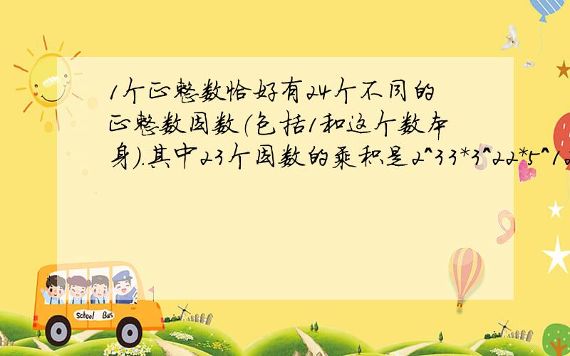 1个正整数恰好有24个不同的正整数因数（包括1和这个数本身）.其中23个因数的乘积是2^33*3^22*5^12,剩下的那个因数是多少?