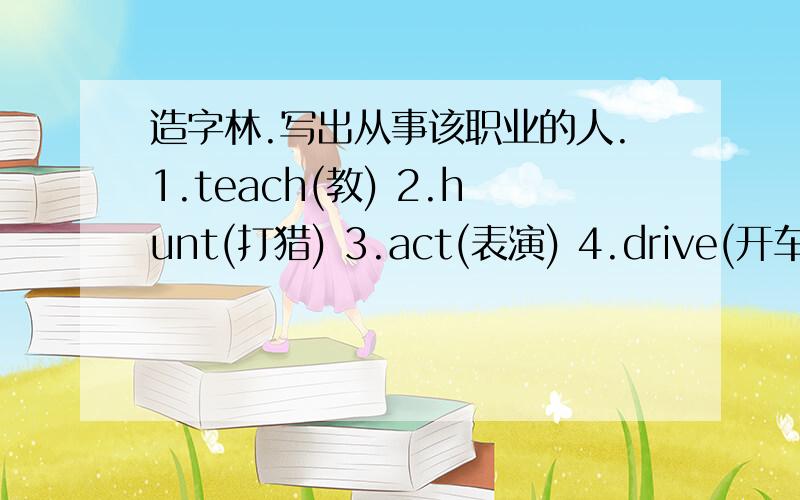 造字林.写出从事该职业的人.1.teach(教) 2.hunt(打猎) 3.act(表演) 4.drive(开车) 5.build(建造) 6.play(运动) 7.wait(服务) 8.fish(打鱼)9.fire（着火） 10.police（警察） 11.milk（挤牛奶） 12.mail（寄信） 13.clean