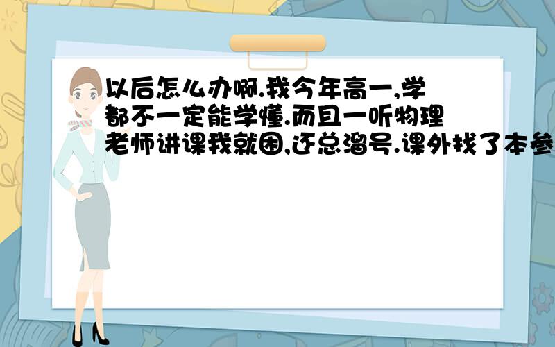 以后怎么办啊.我今年高一,学都不一定能学懂.而且一听物理老师讲课我就困,还总溜号.课外找了本参考书,但是学的也很困难.尤其我们现在学的力的合成分解,求值那块的,都蒙了.该怎么办啊…