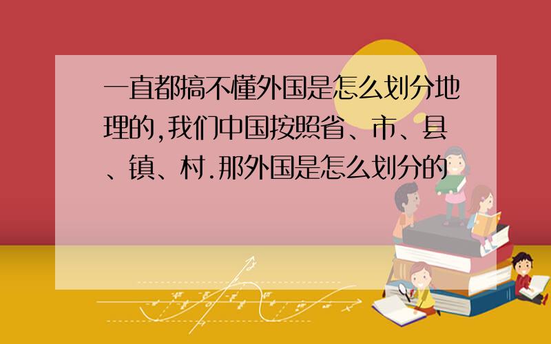 一直都搞不懂外国是怎么划分地理的,我们中国按照省、市、县、镇、村.那外国是怎么划分的