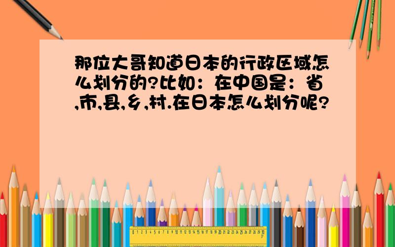 那位大哥知道日本的行政区域怎么划分的?比如：在中国是：省,市,县,乡,村.在日本怎么划分呢?