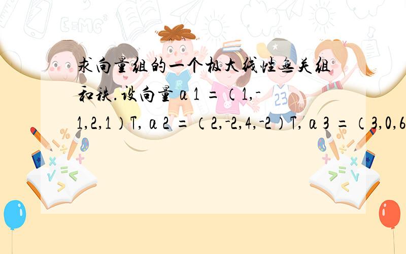 求向量组的一个极大线性无关组和秩.设向量α1 =（1,-1,2,1）T,α2 =（2,-2,4,-2）T,α3 =（3,0,6,-1）T,α4 =（0,3,0,-4）T.