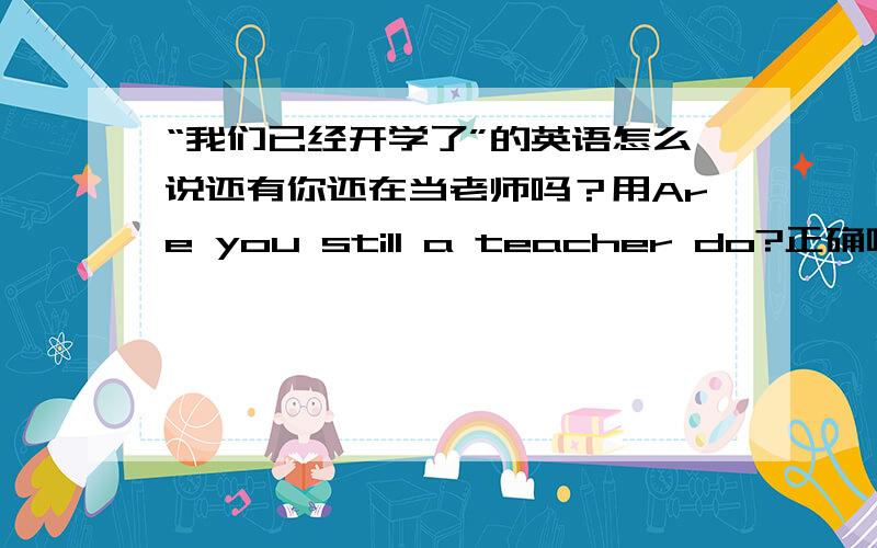 “我们已经开学了”的英语怎么说还有你还在当老师吗？用Are you still a teacher do?正确吗