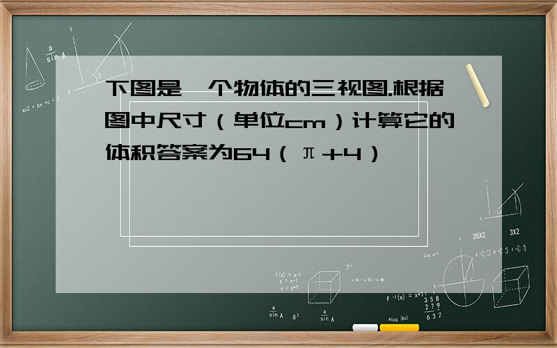 下图是一个物体的三视图.根据图中尺寸（单位cm）计算它的体积答案为64（π+4）