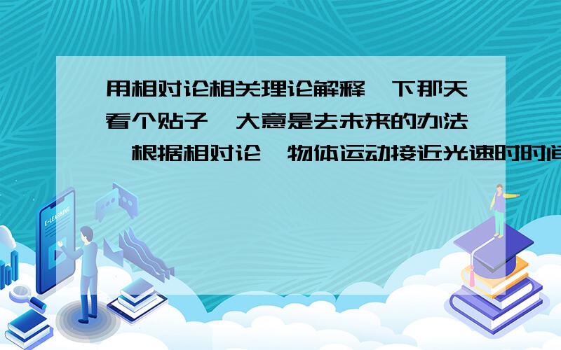 用相对论相关理论解释一下那天看个贴子,大意是去未来的办法,根据相对论,物体运动接近光速时时间变慢,比如某人乘坐亚光速的飞船到太空转一圈,回来的时候地球时间已经过去很久,就相当