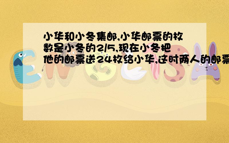 小华和小冬集邮,小华邮票的枚数是小冬的2/5,现在小冬把他的邮票送24枚给小华,这时两人的邮票一样多,求两人原来各有多少邮票?