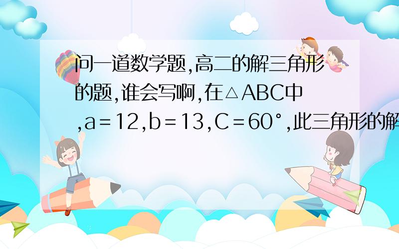 问一道数学题,高二的解三角形的题,谁会写啊,在△ABC中,a＝12,b＝13,C＝60°,此三角形的解的情况是（ ）A.B.C.D.不能确定