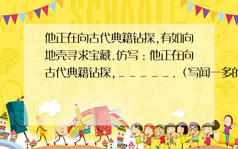 他正在向古代典籍钻探,有如向地壳寻求宝藏.仿写：他正在向古代典籍钻探,＿＿＿＿＿.（写闻一多的）