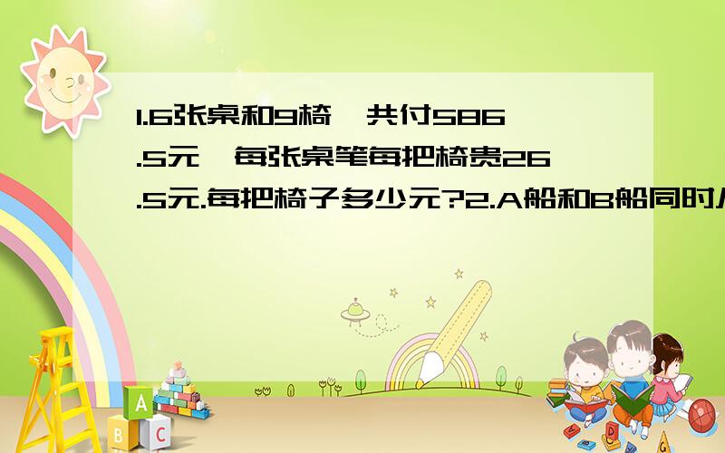 1.6张桌和9椅,共付586.5元,每张桌笔每把椅贵26.5元.每把椅子多少元?2.A船和B船同时从相距190km的两个港口相向开出,A船每小时行12.5km,B船每小时行10km,途中A船因下客停下1小时.两船相遇时A船行了