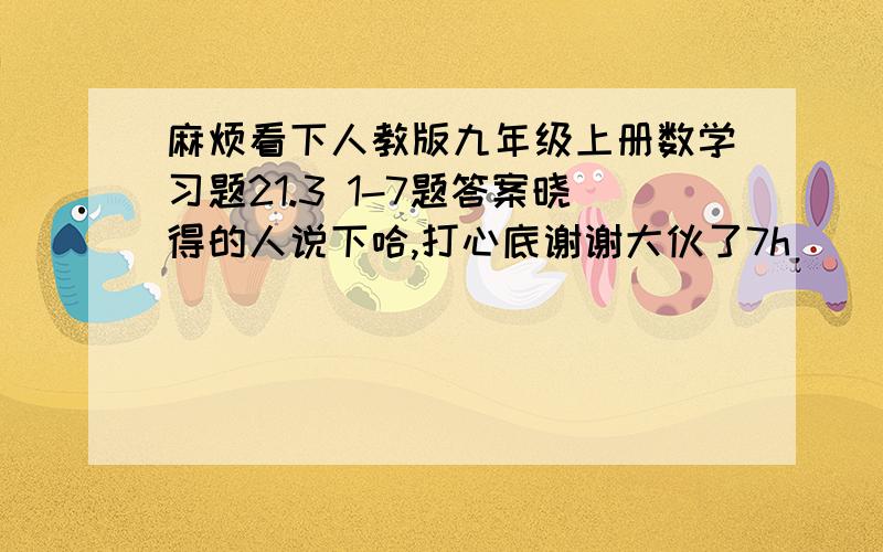 麻烦看下人教版九年级上册数学习题21.3 1-7题答案晓得的人说下哈,打心底谢谢大伙了7h