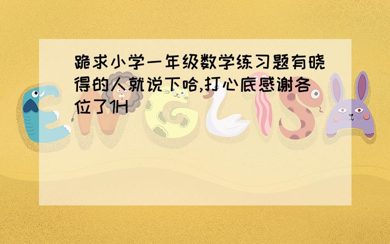 跪求小学一年级数学练习题有晓得的人就说下哈,打心底感谢各位了1H