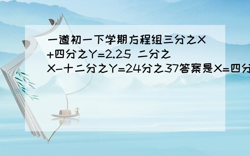 一道初一下学期方程组三分之X+四分之Y=2.25 二分之X-十二分之Y=24分之37答案是X=四分之15,Y=1