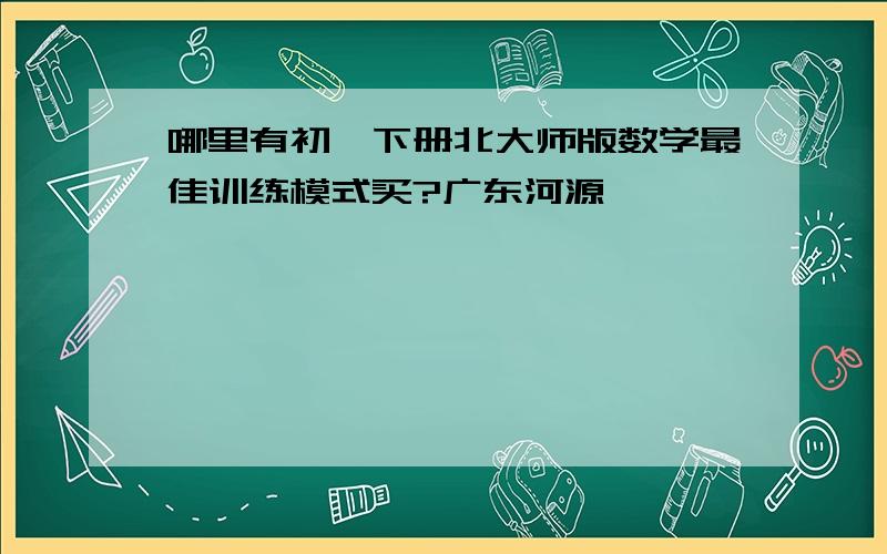 哪里有初一下册北大师版数学最佳训练模式买?广东河源