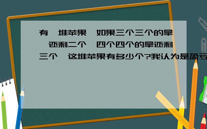 有一堆苹果,如果三个三个的拿,还剩二个,四个四个的拿还剩三个,这堆苹果有多少个?我认为是盈亏中的双盈,但用公式：（大盈一小盈)/两次分得之差.即（3-2）/（4-3）=1（这应该是次数）,这个