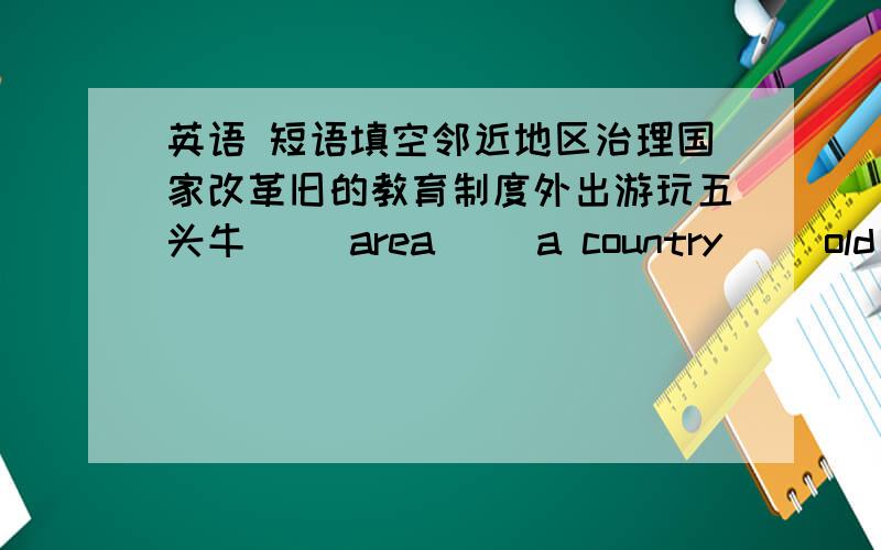 英语 短语填空邻近地区治理国家改革旧的教育制度外出游玩五头牛( )area( )a country( )old educational systemsgo for an ( )five ( )of cattle