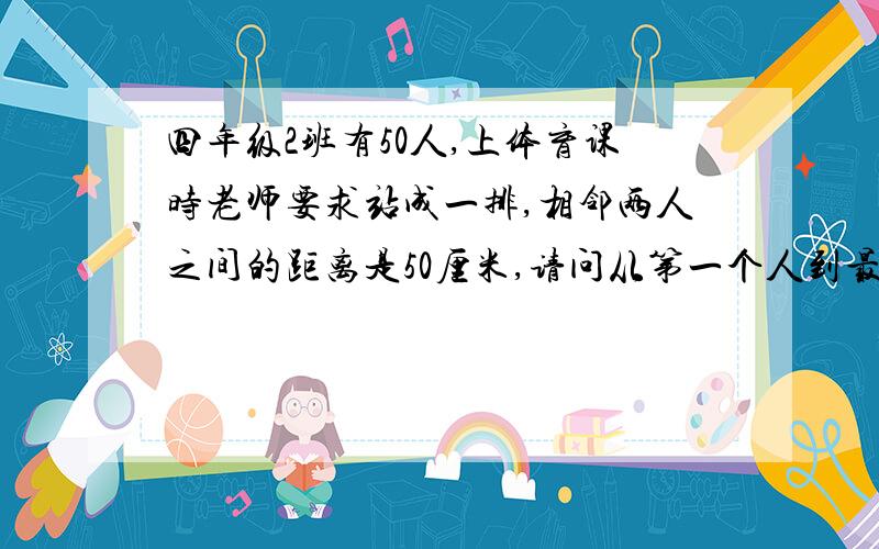 四年级2班有50人,上体育课时老师要求站成一排,相邻两人之间的距离是50厘米,请问从第一个人到最后一个人的距离是多少米?