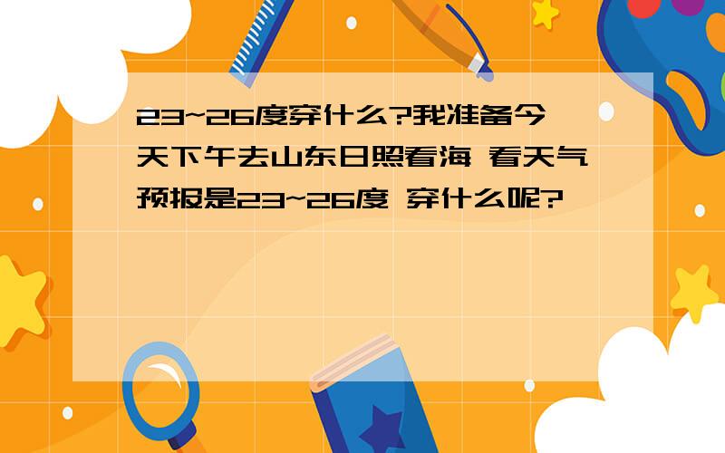 23~26度穿什么?我准备今天下午去山东日照看海 看天气预报是23~26度 穿什么呢?