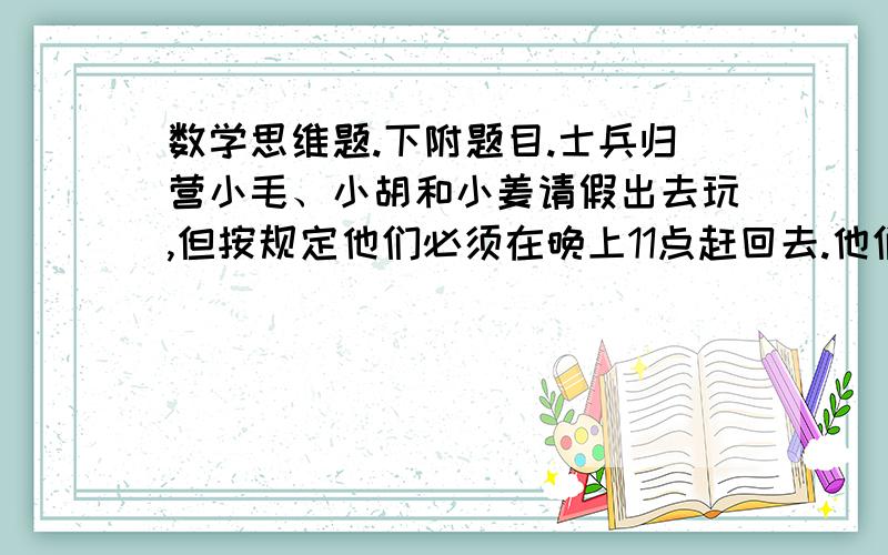 数学思维题.下附题目.士兵归营小毛、小胡和小姜请假出去玩,但按规定他们必须在晚上11点赶回去.他们玩得太高兴了,以至于忘记了时间.当发现的时候,已经是晚上10点零8分了.他们离兵营有10