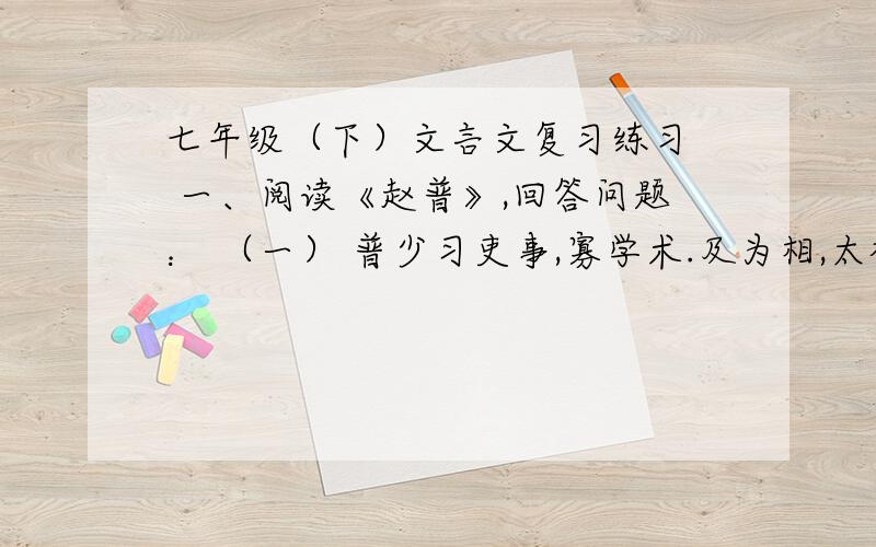 七年级（下）文言文复习练习  一、阅读《赵普》,回答问题： （一） 普少习吏事,寡学术.及为相,太祖常劝以读书.晚年手不释卷,每归私第,阖户启箧取书,读之竟日；及次日,临政处决如流.既