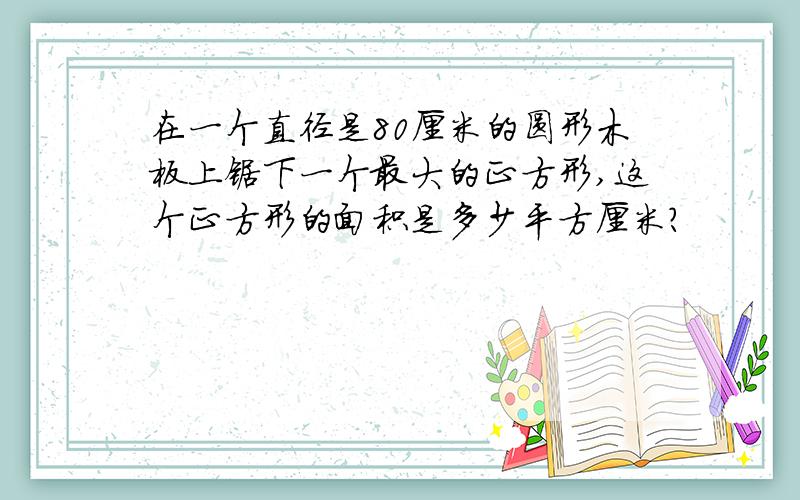 在一个直径是80厘米的圆形木板上锯下一个最大的正方形,这个正方形的面积是多少平方厘米?