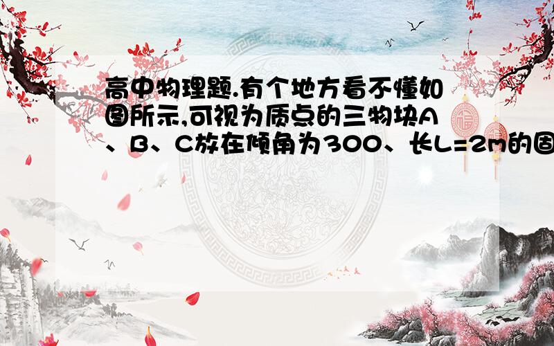 高中物理题.有个地方看不懂如图所示,可视为质点的三物块A、B、C放在倾角为300、长L=2m的固定斜面上,物块与斜面间的动摩擦因数μ＝,A与B紧靠在一起,C紧靠在固定挡板上,三物块的质量分别为m