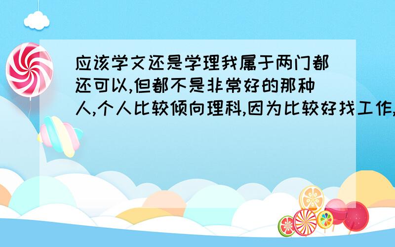 应该学文还是学理我属于两门都还可以,但都不是非常好的那种人,个人比较倾向理科,因为比较好找工作,更重要的是我是女的,但不喜欢和太多女的在一个班,觉得和男的在一个班纠纷少一点,不