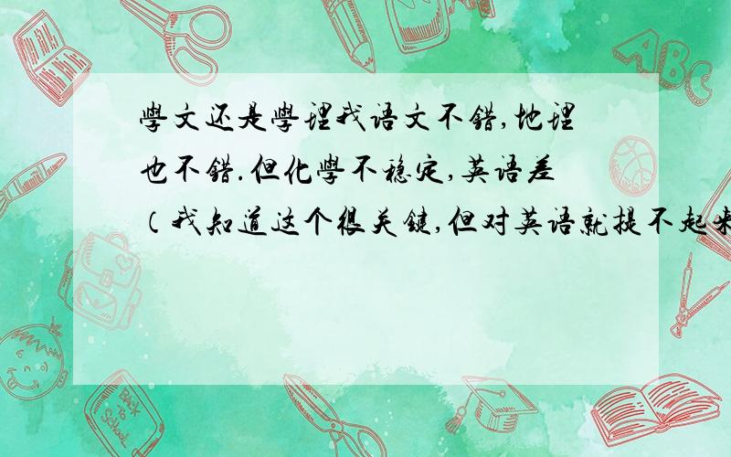 学文还是学理我语文不错,地理也不错.但化学不稳定,英语差（我知道这个很关键,但对英语就提不起来兴趣）分析起来学文比较适合,但人家都说理科好找工作,我爸妈让我自己决定,我就很纠结