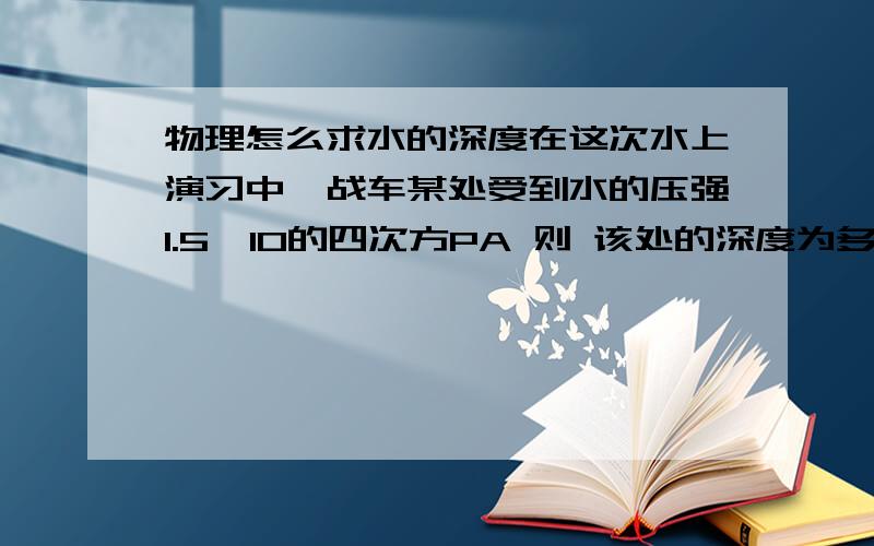 物理怎么求水的深度在这次水上演习中,战车某处受到水的压强1.5*10的四次方PA 则 该处的深度为多少