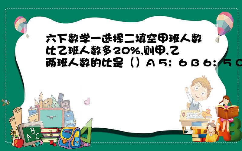 六下数学一选择二填空甲班人数比乙班人数多20%,则甲,乙两班人数的比是（）A 5：6 B 6：5 C 四分之二十五小清调制了2200克巧克力奶,巧克力粉与牛奶的质量比是1:9.他喝去一半后,剩下的巧克力