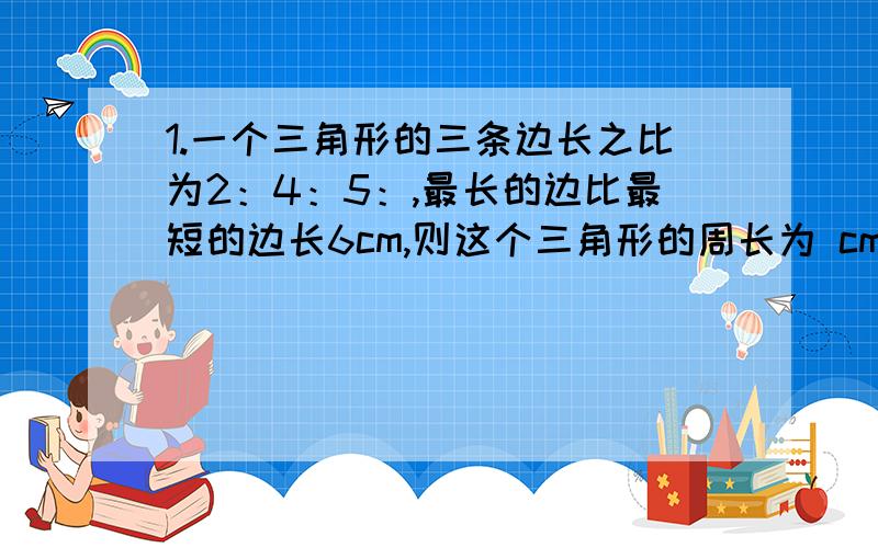 1.一个三角形的三条边长之比为2：4：5：,最长的边比最短的边长6cm,则这个三角形的周长为 cm.2.今年小花父母的年龄之和是小花年龄的8倍,四年前父母的年龄之和是当年小花年龄的14倍,则小花