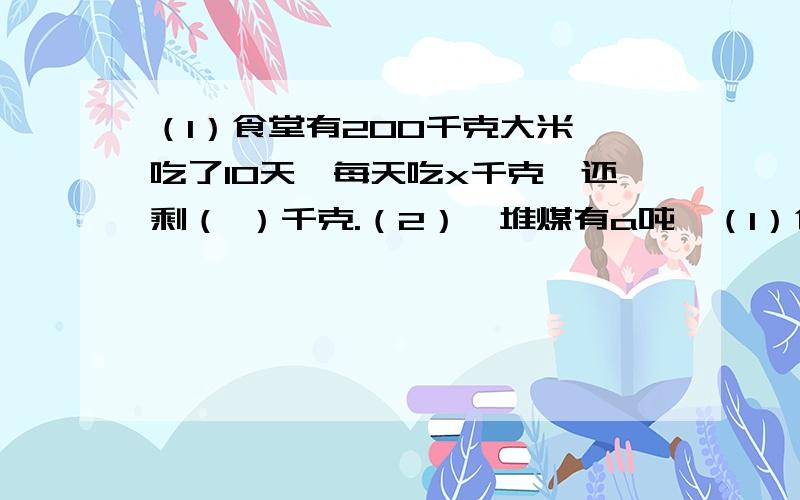 （1）食堂有200千克大米,吃了10天,每天吃x千克,还剩（ ）千克.（2）一堆煤有a吨,（1）食堂有200千克大米,吃了10天,每天吃x千克,还剩（ ）千克.（2）一堆煤有a吨,每车运b吨,运了4天后,还剩（