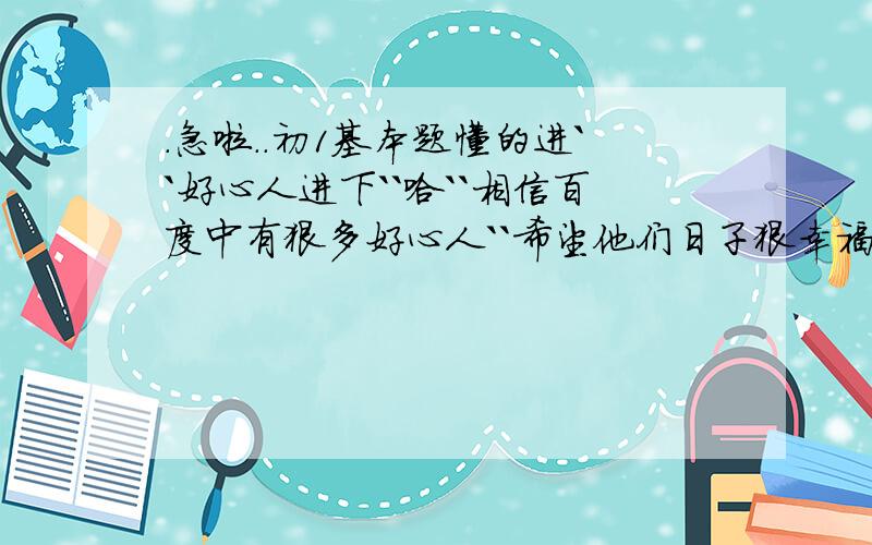 .急啦..初1基本题懂的进``好心人进下``哈``相信百度中有狠多好心人``希望他们日子狠幸福..先讲回正题..放7天假基本知识也忘了``帮忙下``谢谢``计算.(-10)+(-15) (-21)+27(-2分之3)+2分之1详细点``例