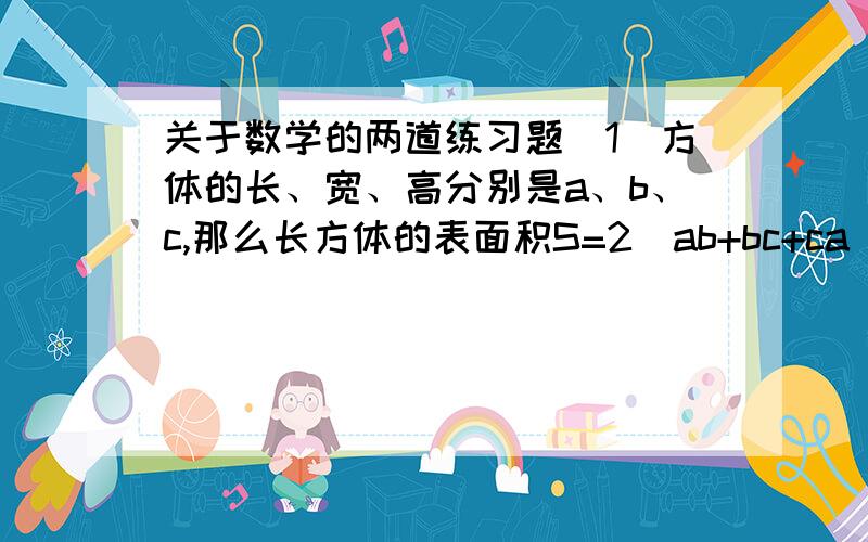 关于数学的两道练习题（1）方体的长、宽、高分别是a、b、c,那么长方体的表面积S=2（ab+bc+ca）,长方体的体积V=abc,当a=3.5,b=4.5,c=1.6时,S和V的值.（2）一个四位数,他的千位数字,百位数字、十位