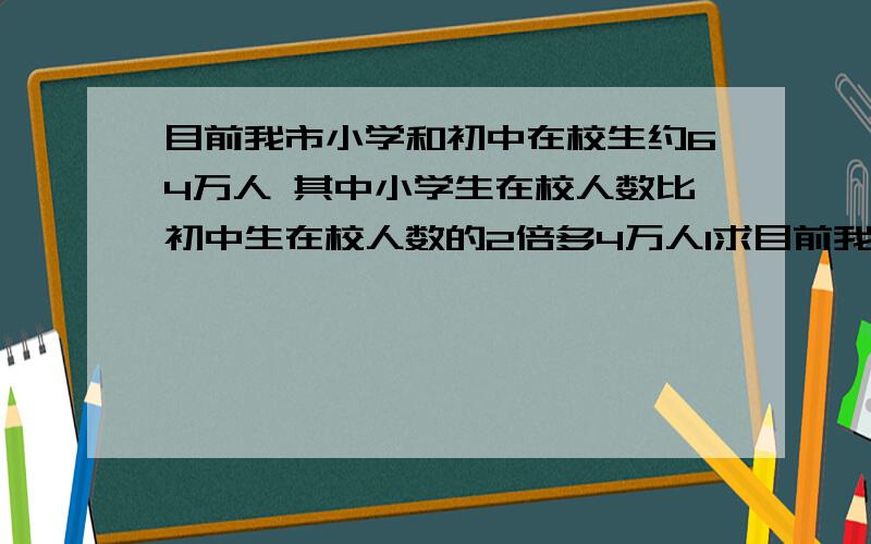 目前我市小学和初中在校生约64万人 其中小学生在校人数比初中生在校人数的2倍多4万人1求目前我校小学生的人数和初中生的人数2假设今年小学生每人需要交杂费300元,初中生每人需要交杂