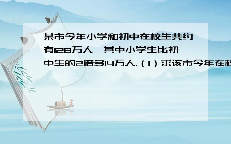 某市今年小学和初中在校生共约有128万人,其中小学生比初中生的2倍多14万人.（1）求该市今年在校的小学生和初中生.（2）假设今年小学生每人需交杂费500元,初中生每人交1000元,而这些费用