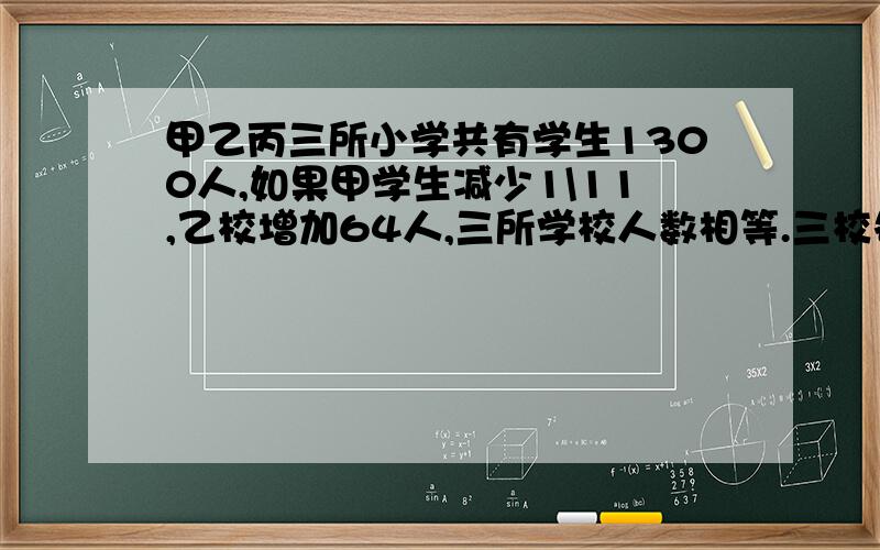 甲乙丙三所小学共有学生1300人,如果甲学生减少1\11,乙校增加64人,三所学校人数相等.三校各有学生多少人