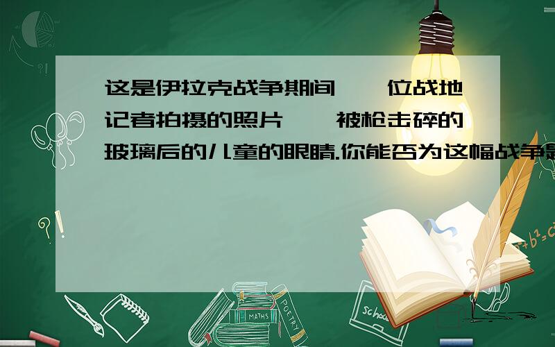 这是伊拉克战争期间,一位战地记者拍摄的照片——被枪击碎的玻璃后的儿童的眼睛.你能否为这幅战争题材的摄影作品添加一段包含情感的文字,让每一个看过照片、读过文字的人都能怦然心