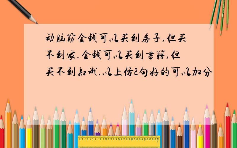 动脑筋金钱可以买到房子,但买不到家.金钱可以买到书籍,但买不到知识.以上仿2句好的可以加分