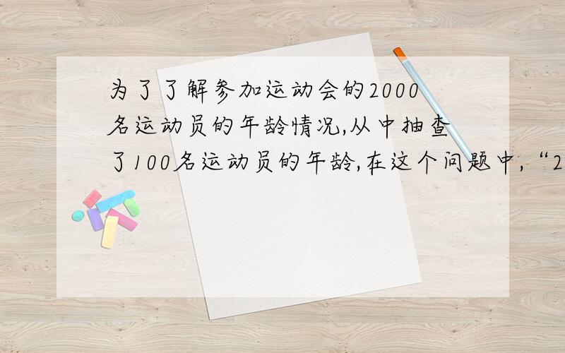 为了了解参加运动会的2000名运动员的年龄情况,从中抽查了100名运动员的年龄,在这个问题中,“2000名运动员的年龄”就是________；“100名运动员的年龄”就是总体的一个________；“抽查的100名