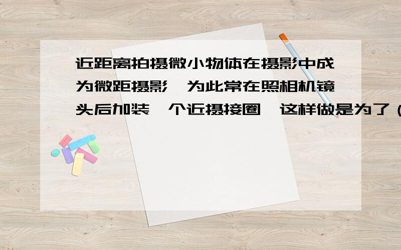 近距离拍摄微小物体在摄影中成为微距摄影,为此常在照相机镜头后加装一个近摄接圈,这样做是为了（）.A.增大物距B.增大像距C.减少像高D.增大像高求详解,刚学 不是很明白.