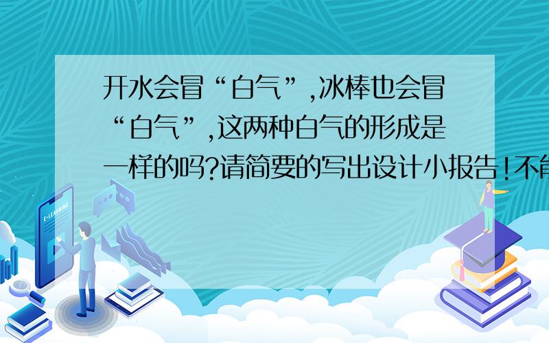 开水会冒“白气”,冰棒也会冒“白气”,这两种白气的形成是一样的吗?请简要的写出设计小报告!不能只说是或不是要小报告！写得好，我真得会加分的！要写得好哦！