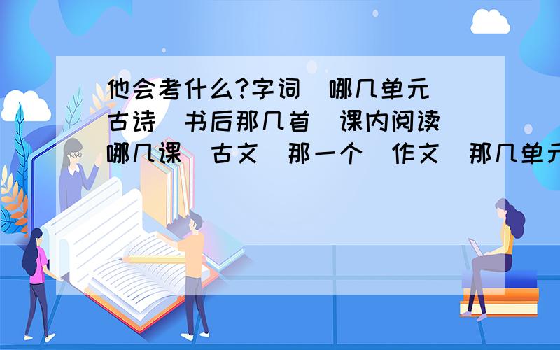 他会考什么?字词（哪几单元）古诗（书后那几首）课内阅读（哪几课）古文（那一个）作文（那几单元）准确点