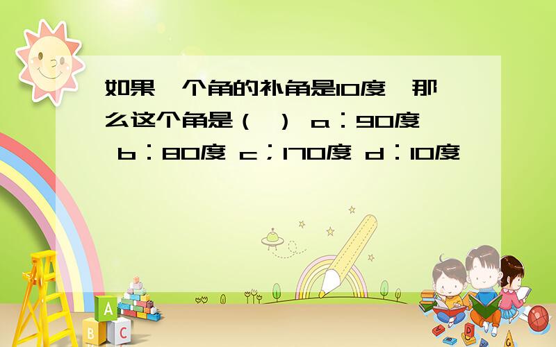 如果一个角的补角是10度,那么这个角是（ ） a：90度 b：80度 c；170度 d：10度